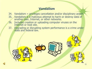 Vandalism
34. Vandalism = privileges cancellation and/or disciplinary action.
35. Vandalism is a malicious attempt to harm or destroy data of
    another user, Internet, or other networks.
36. Includes creation or uploading computer viruses on the
    Internet or host site.
37. Degrading or disrupting system performance is a crime under
    state and federal law.




                                                                      15
 