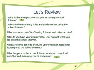 Let’s Review
What is the main purpose and goal of having a school
Internet?
Why are there so many rules and guidelines for using the
school Internet?

What are some benefits of having Internet and network rules?
Why do you have your own personal user account when you
log onto the school Internet?

What are some benefits of having your own user account for
logging onto the school Internet?

What happens to the school Internet when you down load
unauthorized streaming videos and music?


                                                               17
 