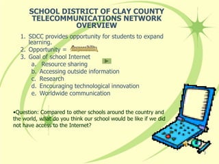 SCHOOL DISTRICT OF CLAY COUNTY
       TELECOMMUNICATIONS NETWORK
                OVERVIEW
   1. SDCC provides opportunity for students to expand
      learning.
   2. Opportunity =
   3. Goal of school Internet
       a. Resource sharing
       b. Accessing outside information
       c. Research
       d. Encouraging technological innovation
       e. Worldwide communication


•Question: Compared to other schools around the country and
the world, what do you think our school would be like if we did
not have access to the Internet?



                                                                  3
 