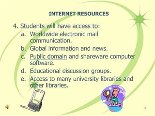 INTERNET RESOURCES

4. Students will have access to:
   a. Worldwide electronic mail
      communication.
   b. Global information and news.
   c. Public domain and shareware computer
      software.
   d. Educational discussion groups.
   e. Access to many university libraries and
      other libraries.


                                                4
 