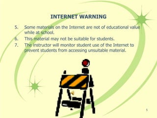 INTERNET WARNING
5.   Some materials on the Internet are not of educational value
     while at school.
6.   This material may not be suitable for students.
7.   The instructor will monitor student use of the Internet to
     prevent students from accessing unsuitable material.




                                                                   5
 