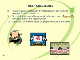 USER GUIDELINES
8.  Internet access is through an association of government,
    regional & state networks.
9. School district wants the network to be used in a             ,
    efficient, ethical and legal manner.
10. Operation of Internet relies on proper conduct of the users.




                                                                     6
 