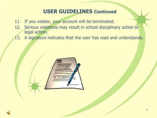 USER GUIDELINES Continued
11. If you violate, your account will be terminated.
12. Serious violations may result in school disciplinary action or
    legal action.
13. A signature indicates that the user has read and understands.




                                                                     7
 