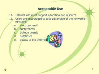 Acceptable Use
14. Internet use must support education and research.
15. Users are encouraged to take advantage of the network’s
    functions:
   a. electronic mail
   b. conferences
   c. bulletin boards
   d. databases
   e. access to the Internet




                                                              8
 
