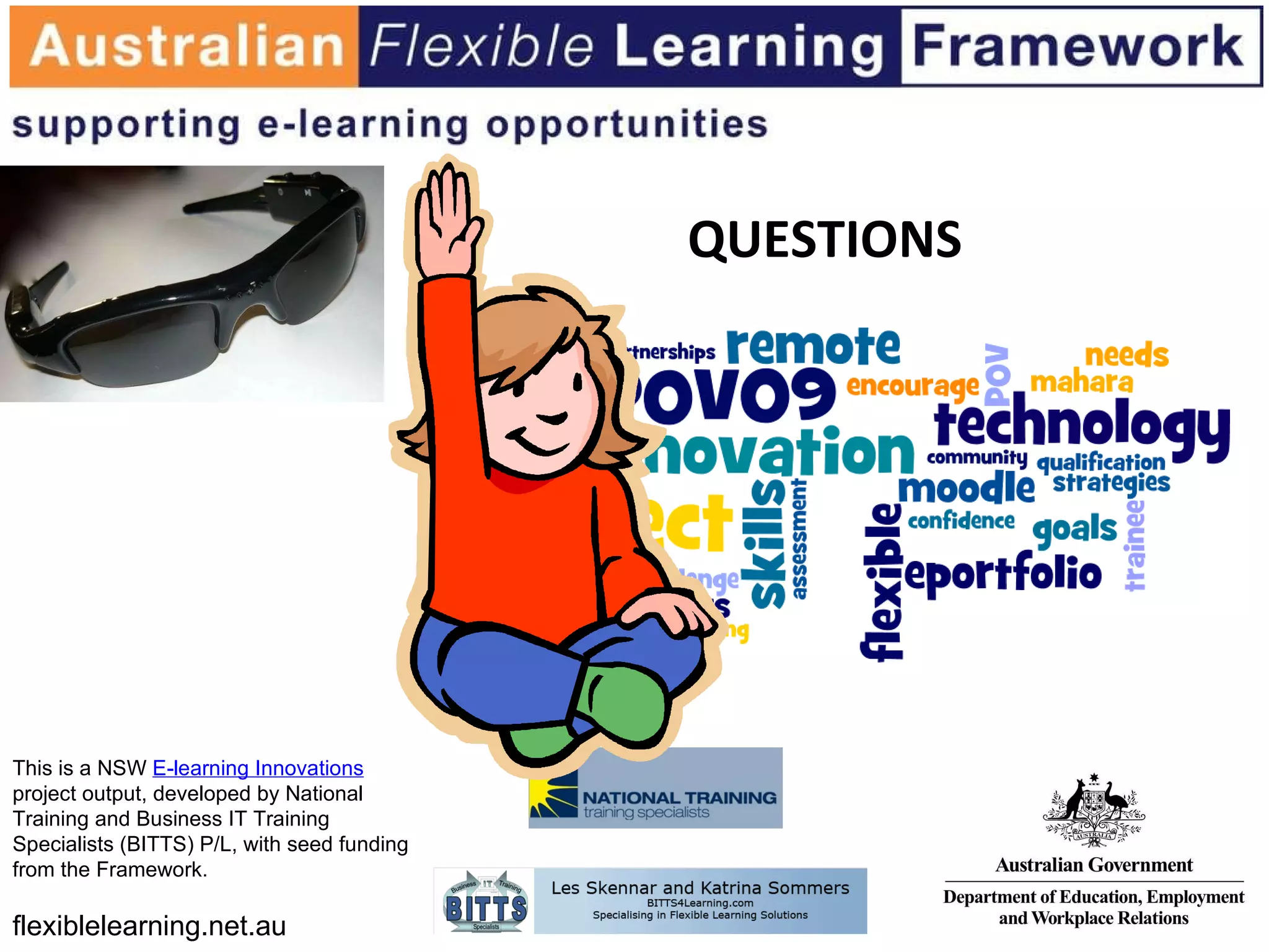 QUESTIONS This is a NSW  E-learning Innovations  project output, developed by National Training and Business IT Training Specialists (BITTS) P/L, with seed funding from the Framework.  flexiblelearning.net.au 