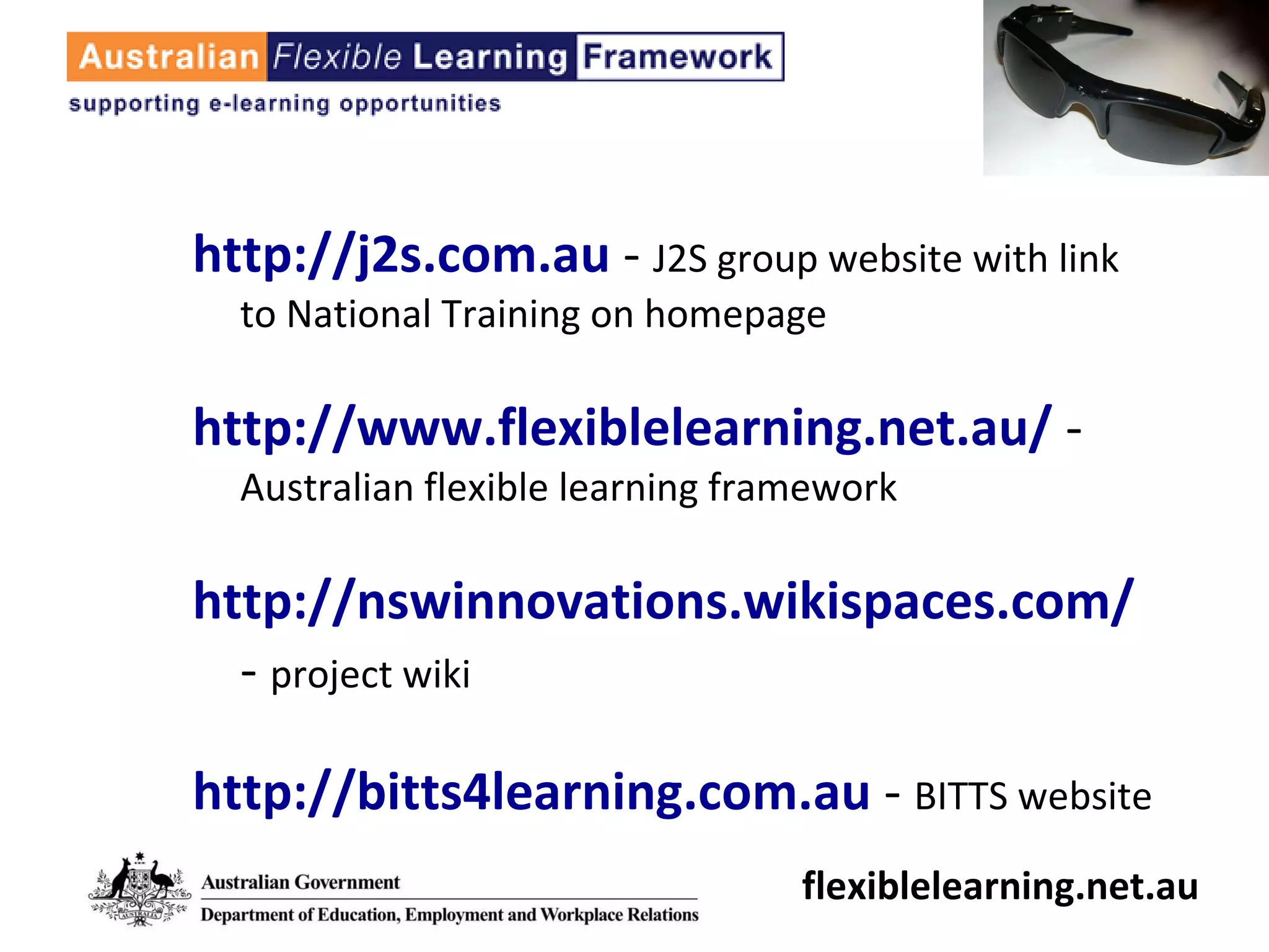 http://j2s.com.au  -  J2S group website with link to National Training on homepage http://www.flexiblelearning.net.au/  -  Australian flexible learning framework http://nswinnovations.wikispaces.com/  -  project wiki http://bitts4learning.com.au  -  BITTS website flexiblelearning.net.au 