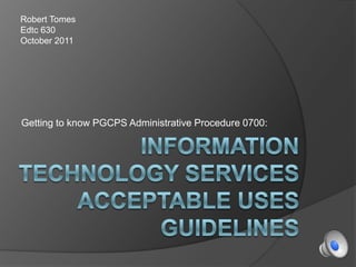 Information Technology Services Acceptable Uses Guidelines Getting to know PGCPS Administrative Procedure 0700: Robert Tomes Edtc 630 October 2011 