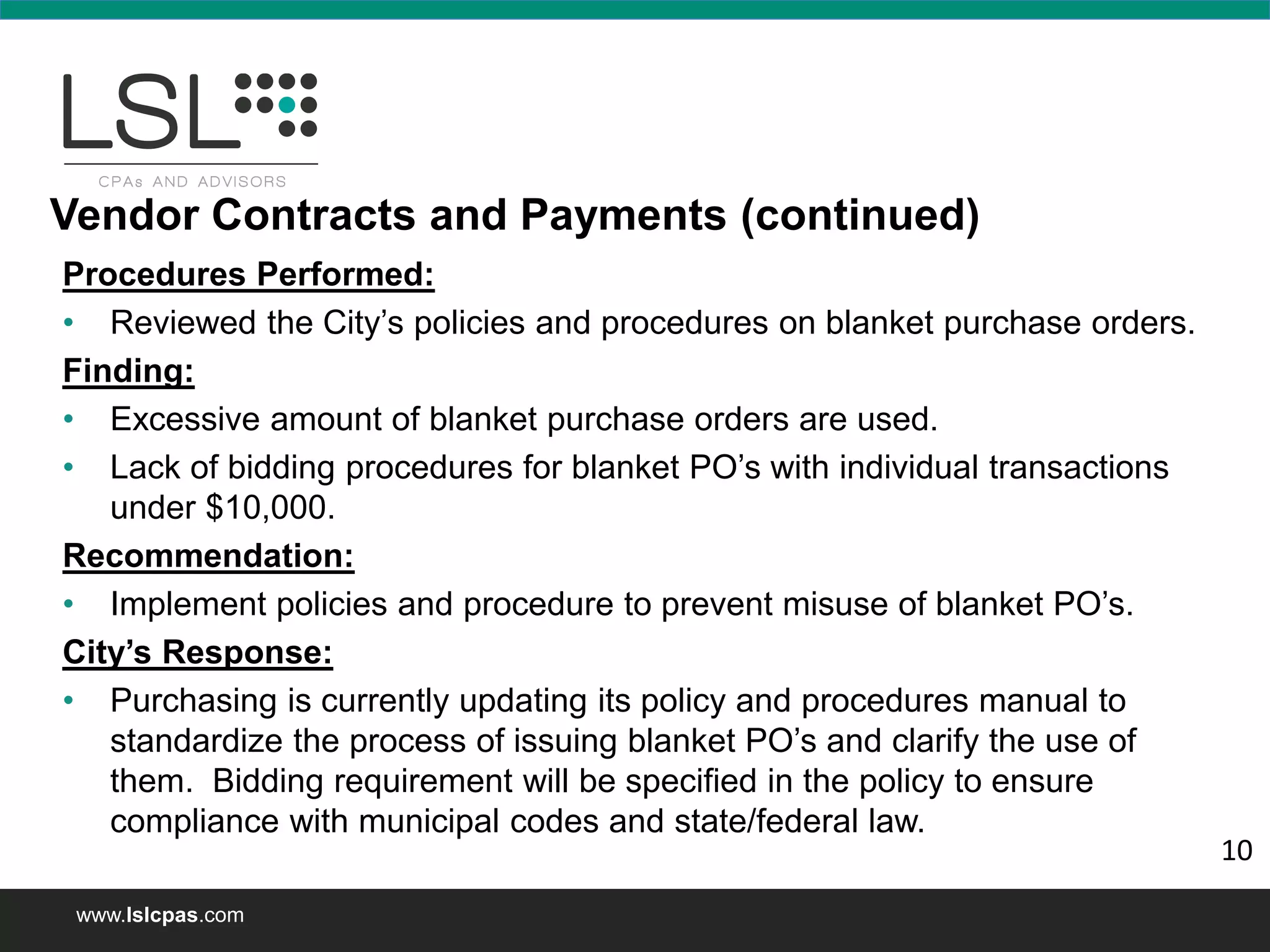 www.lslcpas.com
Procedures Performed:
• Reviewed the City’s policies and procedures on blanket purchase orders.
Finding:
• Excessive amount of blanket purchase orders are used.
• Lack of bidding procedures for blanket PO’s with individual transactions
under $10,000.
Recommendation:
• Implement policies and procedure to prevent misuse of blanket PO’s.
City’s Response:
• Purchasing is currently updating its policy and procedures manual to
standardize the process of issuing blanket PO’s and clarify the use of
them. Bidding requirement will be specified in the policy to ensure
compliance with municipal codes and state/federal law.
Vendor Contracts and Payments (continued)
10
 