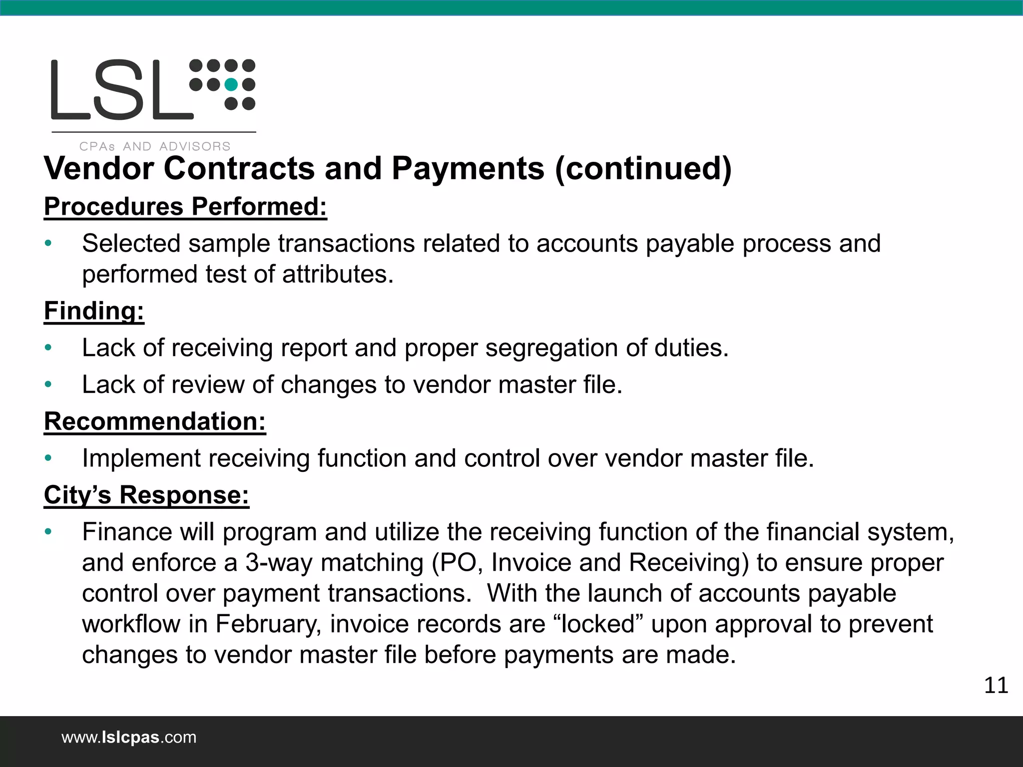 www.lslcpas.com
Vendor Contracts and Payments (continued)
Procedures Performed:
• Selected sample transactions related to accounts payable process and
performed test of attributes.
Finding:
• Lack of receiving report and proper segregation of duties.
• Lack of review of changes to vendor master file.
Recommendation:
• Implement receiving function and control over vendor master file.
City’s Response:
• Finance will program and utilize the receiving function of the financial system,
and enforce a 3-way matching (PO, Invoice and Receiving) to ensure proper
control over payment transactions. With the launch of accounts payable
workflow in February, invoice records are “locked” upon approval to prevent
changes to vendor master file before payments are made.
11
 