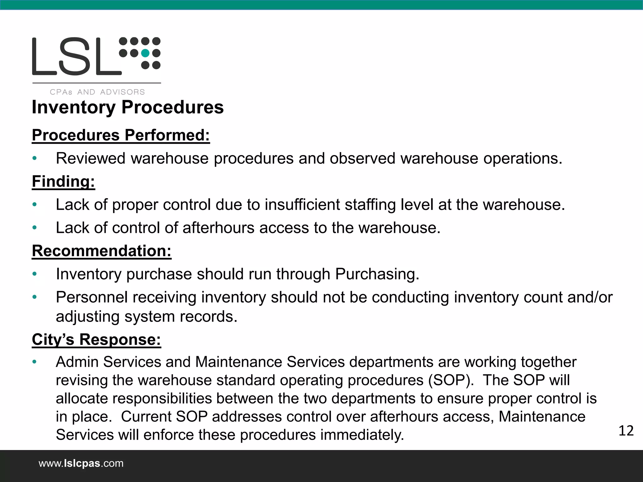 www.lslcpas.com
Procedures Performed:
• Reviewed warehouse procedures and observed warehouse operations.
Finding:
• Lack of proper control due to insufficient staffing level at the warehouse.
• Lack of control of afterhours access to the warehouse.
Recommendation:
• Inventory purchase should run through Purchasing.
• Personnel receiving inventory should not be conducting inventory count and/or
adjusting system records.
City’s Response:
• Admin Services and Maintenance Services departments are working together
revising the warehouse standard operating procedures (SOP). The SOP will
allocate responsibilities between the two departments to ensure proper control is
in place. Current SOP addresses control over afterhours access, Maintenance
Services will enforce these procedures immediately.
Inventory Procedures
12
 