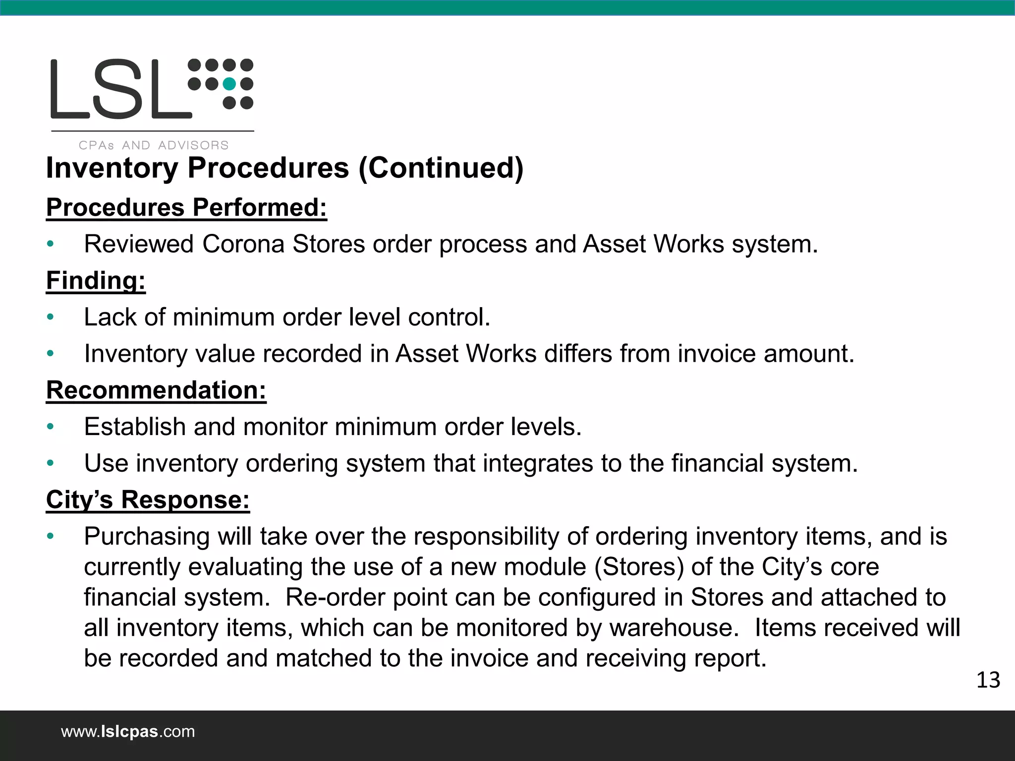 www.lslcpas.com
Inventory Procedures (Continued)
Procedures Performed:
• Reviewed Corona Stores order process and Asset Works system.
Finding:
• Lack of minimum order level control.
• Inventory value recorded in Asset Works differs from invoice amount.
Recommendation:
• Establish and monitor minimum order levels.
• Use inventory ordering system that integrates to the financial system.
City’s Response:
• Purchasing will take over the responsibility of ordering inventory items, and is
currently evaluating the use of a new module (Stores) of the City’s core
financial system. Re-order point can be configured in Stores and attached to
all inventory items, which can be monitored by warehouse. Items received will
be recorded and matched to the invoice and receiving report.
13
 