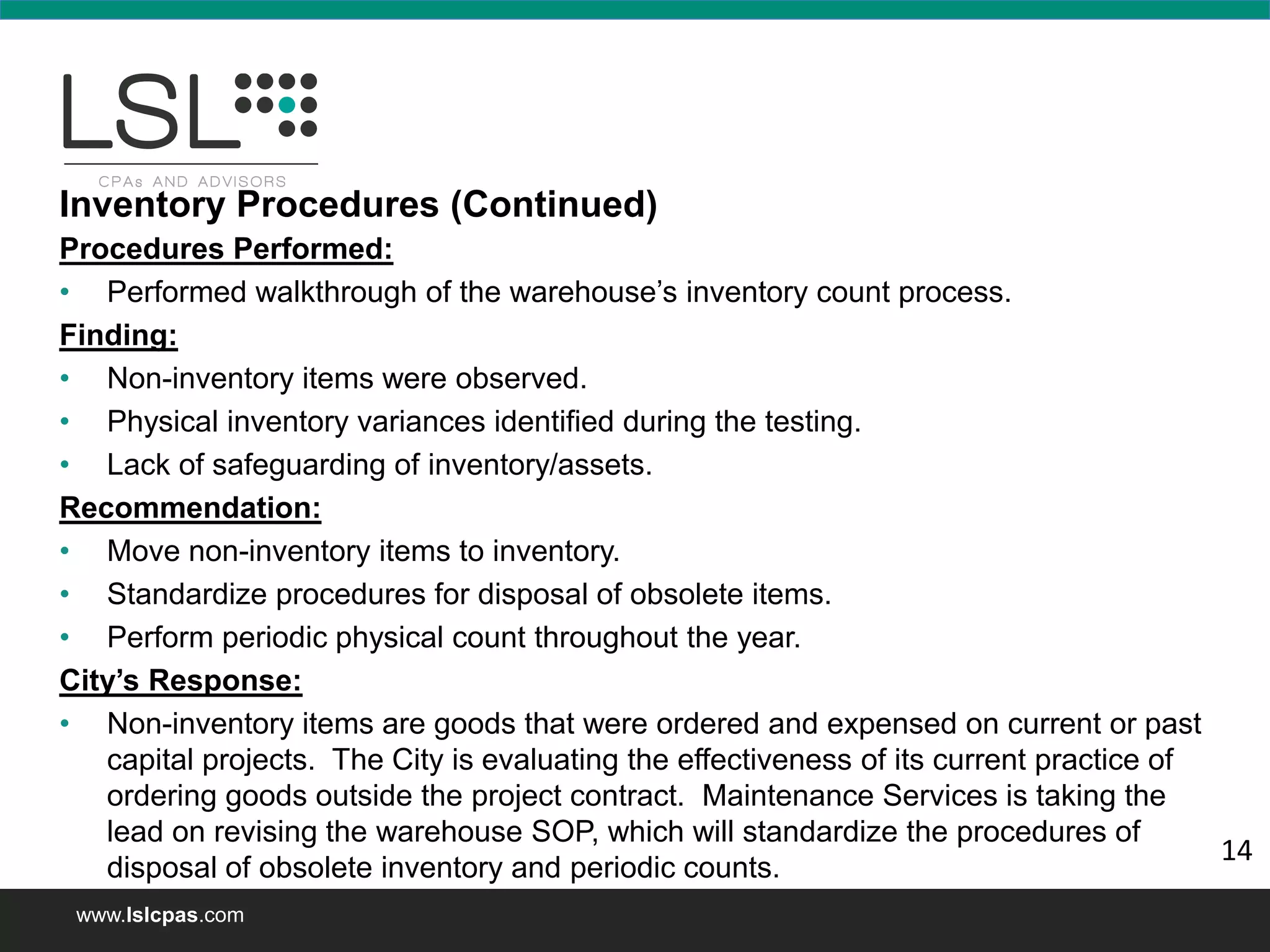 www.lslcpas.com
Procedures Performed:
• Performed walkthrough of the warehouse’s inventory count process.
Finding:
• Non-inventory items were observed.
• Physical inventory variances identified during the testing.
• Lack of safeguarding of inventory/assets.
Recommendation:
• Move non-inventory items to inventory.
• Standardize procedures for disposal of obsolete items.
• Perform periodic physical count throughout the year.
City’s Response:
• Non-inventory items are goods that were ordered and expensed on current or past
capital projects. The City is evaluating the effectiveness of its current practice of
ordering goods outside the project contract. Maintenance Services is taking the
lead on revising the warehouse SOP, which will standardize the procedures of
disposal of obsolete inventory and periodic counts.
Inventory Procedures (Continued)
14
 