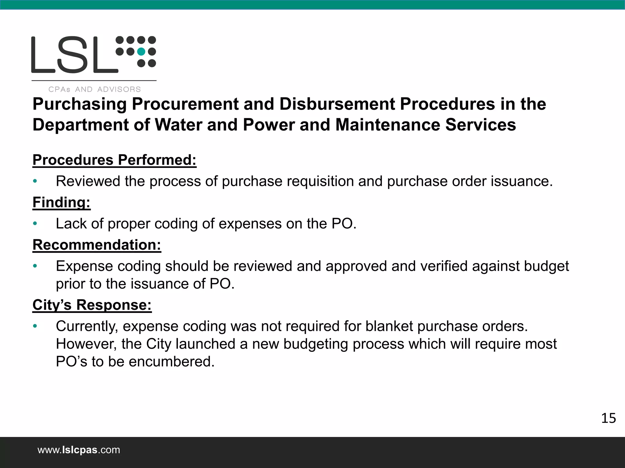 www.lslcpas.com
Purchasing Procurement and Disbursement Procedures in the
Department of Water and Power and Maintenance Services
Procedures Performed:
• Reviewed the process of purchase requisition and purchase order issuance.
Finding:
• Lack of proper coding of expenses on the PO.
Recommendation:
• Expense coding should be reviewed and approved and verified against budget
prior to the issuance of PO.
City’s Response:
• Currently, expense coding was not required for blanket purchase orders.
However, the City launched a new budgeting process which will require most
PO’s to be encumbered.
15
 