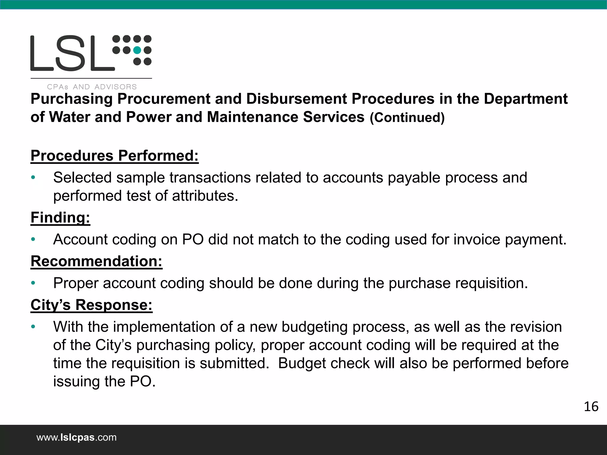 www.lslcpas.com
Purchasing Procurement and Disbursement Procedures in the Department
of Water and Power and Maintenance Services (Continued)
Procedures Performed:
• Selected sample transactions related to accounts payable process and
performed test of attributes.
Finding:
• Account coding on PO did not match to the coding used for invoice payment.
Recommendation:
• Proper account coding should be done during the purchase requisition.
City’s Response:
• With the implementation of a new budgeting process, as well as the revision
of the City’s purchasing policy, proper account coding will be required at the
time the requisition is submitted. Budget check will also be performed before
issuing the PO.
16
 