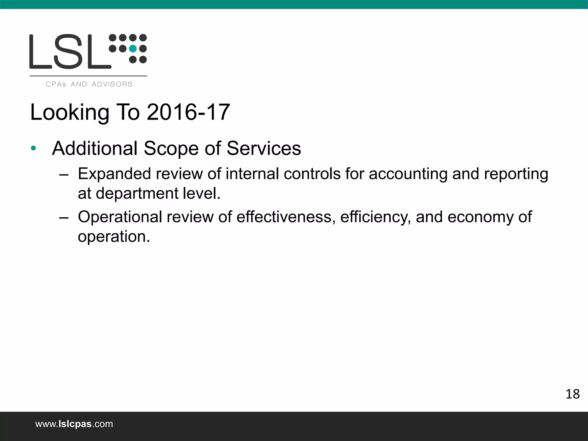 www.lslcpas.com
Looking To 2016-17
• Additional Scope of Services
– Expanded review of internal controls for accounting and reporting
at department level.
– Operational review of effectiveness, efficiency, and economy of
operation.
18
 