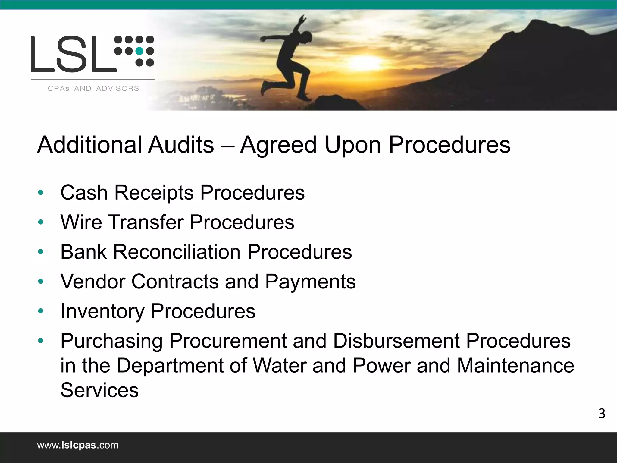 www.lslcpas.com
Additional Audits – Agreed Upon Procedures
• Cash Receipts Procedures
• Wire Transfer Procedures
• Bank Reconciliation Procedures
• Vendor Contracts and Payments
• Inventory Procedures
• Purchasing Procurement and Disbursement Procedures
in the Department of Water and Power and Maintenance
Services
3
 