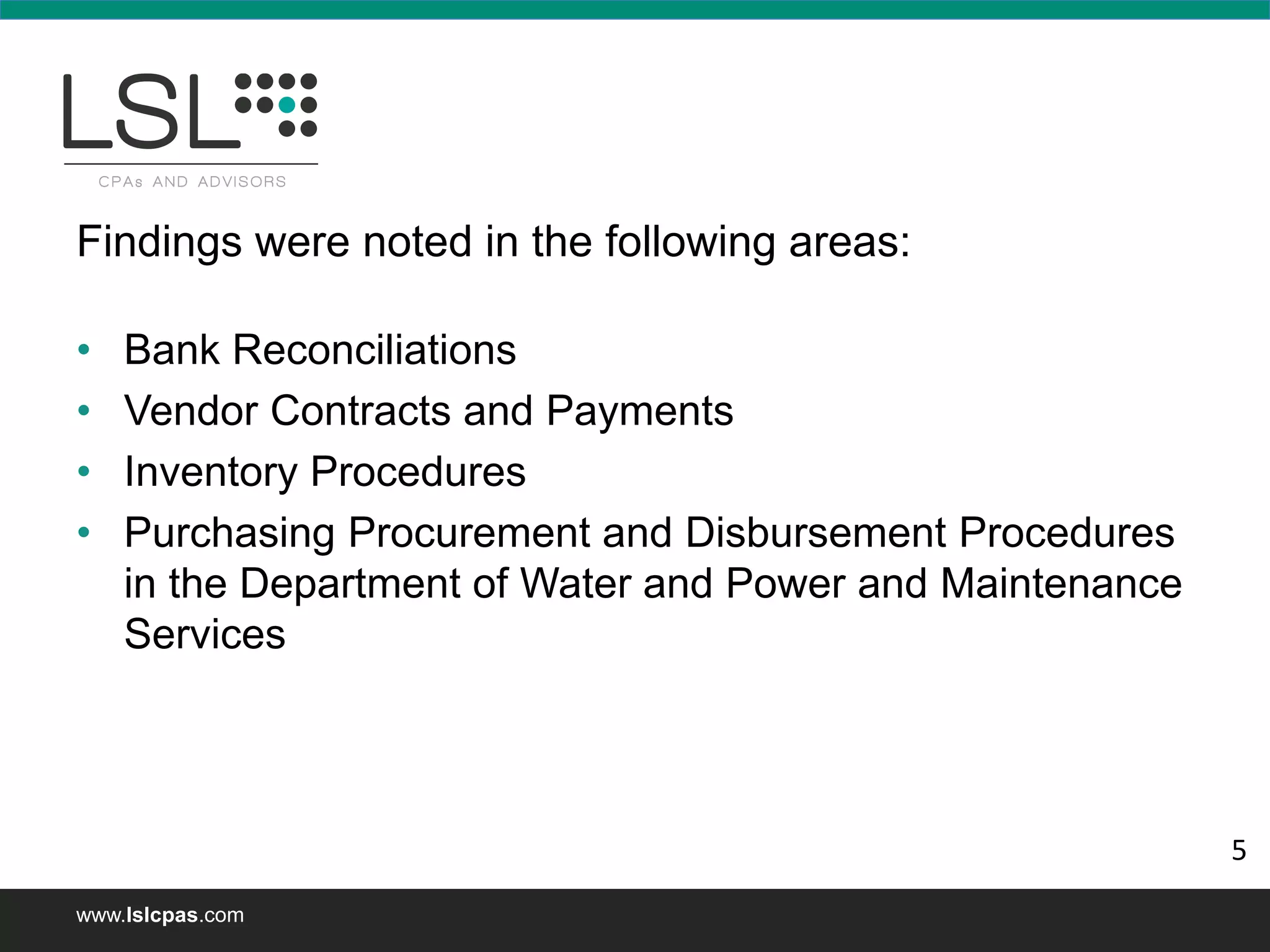 www.lslcpas.com
Findings were noted in the following areas:
• Bank Reconciliations
• Vendor Contracts and Payments
• Inventory Procedures
• Purchasing Procurement and Disbursement Procedures
in the Department of Water and Power and Maintenance
Services
5
 