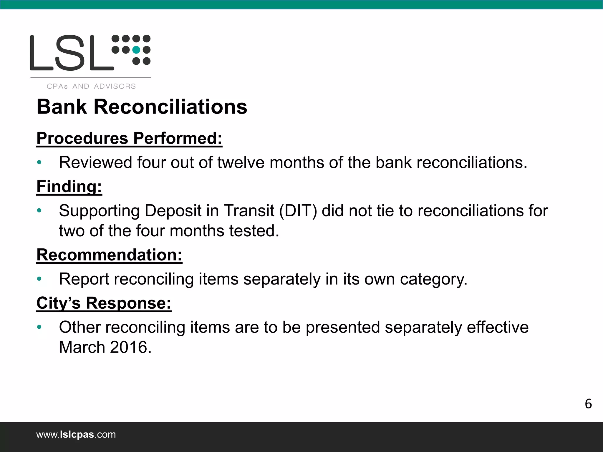 www.lslcpas.com
Bank Reconciliations
Procedures Performed:
• Reviewed four out of twelve months of the bank reconciliations.
Finding:
• Supporting Deposit in Transit (DIT) did not tie to reconciliations for
two of the four months tested.
Recommendation:
• Report reconciling items separately in its own category.
City’s Response:
• Other reconciling items are to be presented separately effective
March 2016.
6
 