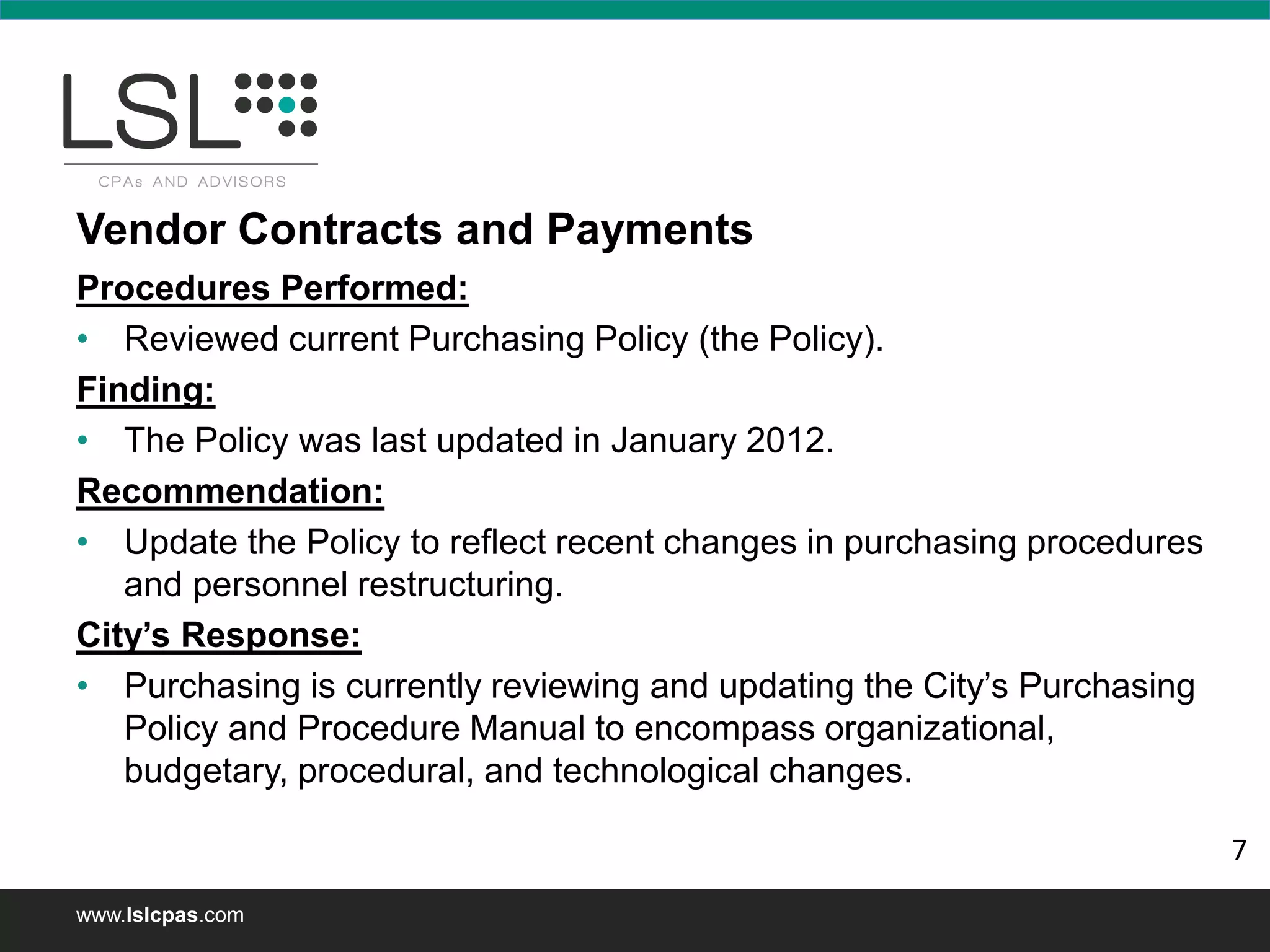 www.lslcpas.com
Vendor Contracts and Payments
Procedures Performed:
• Reviewed current Purchasing Policy (the Policy).
Finding:
• The Policy was last updated in January 2012.
Recommendation:
• Update the Policy to reflect recent changes in purchasing procedures
and personnel restructuring.
City’s Response:
• Purchasing is currently reviewing and updating the City’s Purchasing
Policy and Procedure Manual to encompass organizational,
budgetary, procedural, and technological changes.
7
 