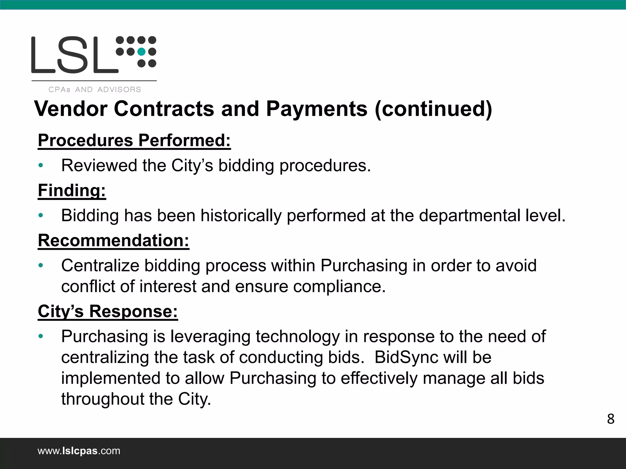 www.lslcpas.com
Procedures Performed:
• Reviewed the City’s bidding procedures.
Finding:
• Bidding has been historically performed at the departmental level.
Recommendation:
• Centralize bidding process within Purchasing in order to avoid
conflict of interest and ensure compliance.
City’s Response:
• Purchasing is leveraging technology in response to the need of
centralizing the task of conducting bids. BidSync will be
implemented to allow Purchasing to effectively manage all bids
throughout the City.
Vendor Contracts and Payments (continued)
8
 