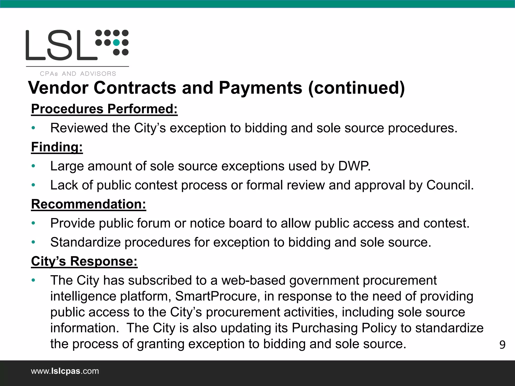 www.lslcpas.com
Vendor Contracts and Payments (continued)
Procedures Performed:
• Reviewed the City’s exception to bidding and sole source procedures.
Finding:
• Large amount of sole source exceptions used by DWP.
• Lack of public contest process or formal review and approval by Council.
Recommendation:
• Provide public forum or notice board to allow public access and contest.
• Standardize procedures for exception to bidding and sole source.
City’s Response:
• The City has subscribed to a web-based government procurement
intelligence platform, SmartProcure, in response to the need of providing
public access to the City’s procurement activities, including sole source
information. The City is also updating its Purchasing Policy to standardize
the process of granting exception to bidding and sole source. 9
 
