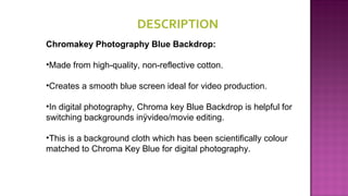 DESCRIPTION 
Chromakey Photography Blue Backdrop:
•Made from high-quality, non-reflective cotton.
•Creates a smooth blue screen ideal for video production.
•In digital photography, Chroma key Blue Backdrop is helpful for
switching backgrounds inÿvideo/movie editing.
•This is a background cloth which has been scientifically colour
matched to Chroma Key Blue for digital photography.
 