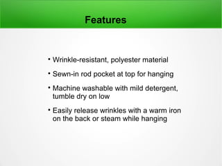 
Wrinkle-resistant, polyester material

Sewn-in rod pocket at top for hanging

Machine washable with mild detergent,
tumble dry on low

Easily release wrinkles with a warm iron
on the back or steam while hanging
Features
 
