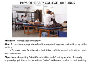 Affiliation : Ahmedabad University
Aim:- To provide appropriate education required to prove their efficiency in the
society
- To make them familiar with their inborn efficiency and utilize it for one’s
own betterment.
Objectives :- Imparting Scientific education and Creating a cadre of visually
impaired physiotherapists who have “value” in the market due to their training.
PHYSIOTHERAPY COLLEGE FOR BLINDS
 