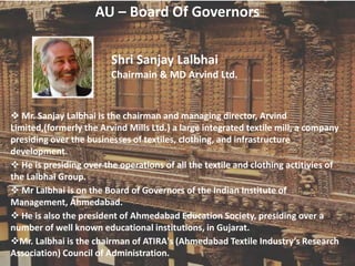 AU – Board Of Governors
Shri Sanjay Lalbhai
Chairmain & MD Arvind Ltd.
 Mr. Sanjay Lalbhai is the chairman and managing director, Arvind
Limited,(formerly the Arvind Mills Ltd.) a large integrated textile mill, a company
presiding over the businesses of textiles, clothing, and infrastructure
development.
 He is presiding over the operations of all the textile and clothing actitivies of
the Lalbhai Group.
 Mr Lalbhai is on the Board of Governors of the Indian Institute of
Management, Ahmedabad.
 He is also the president of Ahmedabad Education Society, presiding over a
number of well known educational institutions, in Gujarat.
Mr. Lalbhai is the chairman of ATIRA's (Ahmedabad Textile Industry’s Research
Association) Council of Administration.
 
