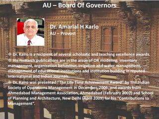 AU – Board Of Governors
Dr. Amarlal H Karlo
AU – Provost
 Dr. Kalro is a recipient of several scholastic and teaching excellence awards.
 His research publications are in the areas of OR modeling, inventory
management, organization behaviour, irrigation and water management,
management of educational institutions and institution building in reputed
International and Indian Journals.
 Dr. Kalro was presented “The Life Time Achievement Award” by The Indian
Society of Operations Management in December, 2006, and awards from
Ahmedabad Management Association, Ahmedabad (February 2007) and School
of Planning and Architecture, New Delhi (April 2009) for his “Contributions to
Management”.
 