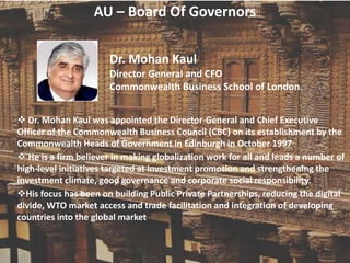 AU – Board Of Governors
Dr. Mohan Kaul
Director General and CFO
Commonwealth Business School of London
 Dr. Mohan Kaul was appointed the Director-General and Chief Executive
Officer of the Commonwealth Business Council (CBC) on its establishment by the
Commonwealth Heads of Government in Edinburgh in October 1997
 He is a firm believer in making globalization work for all and leads a number of
high-level initiatives targeted at investment promotion and strengthening the
investment climate, good governance and corporate social responsibility.
His focus has been on building Public Private Partnerships, reducing the digital
divide, WTO market access and trade facilitation and integration of developing
countries into the global market
 