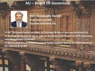 AU – Board Of Governors
Shri Naishadh Parikh
Chairman and MD
Equinox Solutions Ltd.
 Mr. Naishadh Parikh, an MBA, is Chairman & MD of Equinox Solutions Ltd.
 He is on the Board of AES as also on the Governing Council of CEPT University
and Ahmedabad Universtiy.
 He is a member of ATIRA Council of Administration and an ex-Chairman of CII
for 1992-93 & 93-94.
 