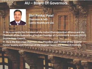 AU – Board Of Governors
Shri Pankaj Patel
Chairman & MD
Cadila Healthcare Ltd.
 He is currently the President of the Indian Pharmaceutical Alliance and the
Chairman of the Federation of Indian Chamber of Commerce & Industry (FICCI)
Gujarat State Council.
 He is the Executive Chairman, Vice President and Trustee of the Gujarat
Cancer Society and Chairman of the Gujarat Cancer and Research Institute.
 