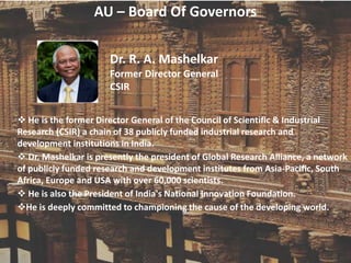 AU – Board Of Governors
Dr. R. A. Mashelkar
Former Director General
CSIR
 He is the former Director General of the Council of Scientific & Industrial
Research (CSIR) a chain of 38 publicly funded industrial research and
development institutions in India.
 Dr. Mashelkar is presently the president of Global Research Alliance, a network
of publicly funded research and development institutes from Asia-Pacific, South
Africa, Europe and USA with over 60,000 scientists.
 He is also the President of India's National Innovation Foundation.
He is deeply committed to championing the cause of the developing world.
 
