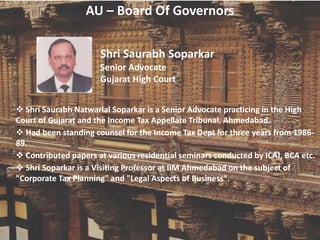 AU – Board Of Governors
Shri Saurabh Soparkar
Senior Advocate
Gujarat High Court
 Shri Saurabh Natwarlal Soparkar is a Senior Advocate practicing in the High
Court of Gujarat and the Income Tax Appellate Tribunal, Ahmedabad.
 Had been standing counsel for the Income Tax Dept for three years from 1986-
89.
 Contributed papers at various residential seminars conducted by ICAI, BCA etc.
 Shri Soparkar is a Visiting Professor at IIM Ahmedabad on the subject of
"Corporate Tax Planning" and "Legal Aspects of Business".
 