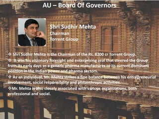 AU – Board Of Governors
Shri Sudhir Mehta
Chairman
Torrent Group
 Shri Sudhir Mehta is the Chairman of the Rs. 8200 cr Torrent Group.
 It was his visionary foresight and enterprising zeal that steered the Group
from its early days as a generic pharma manufacturer to its current dominant
position in the Indian power and pharma sectors.
 As an individual, Mr. Mehta strikes a fine balance between his entrepreneurial
involvement, social responsibility and philanthropic activities.
Mr. Mehta is also closely associated with various organizations, both
professional and social.
 