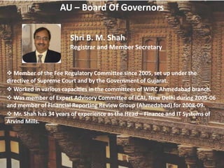 AU – Board Of Governors
Shri B. M. Shah
Registrar and Member Secretary
 Member of the Fee Regulatory Committee since 2005, set up under the
directive of Supreme Court and by the Government of Gujarat.
 Worked in various capacities in the committees of WIRC Ahmedabad branch.
 Was member of Expert Advisory Committee of ICAI, New Delhi during 2005-06
and member of Financial Reporting Review Group (Ahmedabad) for 2008-09.
 Mr. Shah has 34 years of experience as the Head – Finance and IT Systems of
Arvind Mills.
 