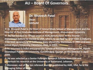 AU – Board Of Governors
Dr. Bhavesh Patel
Dean
AMSoM
 Dr. Bhavesh Patel is the Dean of Amrut Mody School of Management and the
Director of Post Graduate Institute of Management, Ahmedabad University
 He has worked for fifteen years at XLRI, Jamshedpur, in the finance
department before he moved to USA, where he worked for brief time in industry.
He took up teaching at California State University, Stanislaus, in 2001 and later
joined Myers University, Cleveland, Ohio, in 2002.
He returned to India and joined the School of Petroleum Management, Pandit
Deendayal Petroleum University, Gandhinagar, Gujarat, as the Director in April
2009.
 He was selected as a Senior Fulbright Research Scholar from USA and
undertook his research at the University of Balamand, Lebanon.
Moreover, out of the ten refereed journals published by IABE, USA, he is the
Managing Editor of three.
 