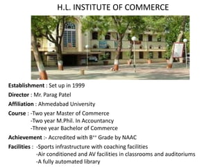 H.L. INSTITUTE OF COMMERCE
Establishment : Set up in 1999
Director : Mr. Parag Patel
Affiliation : Ahmedabad University
Course : -Two year Master of Commerce
-Two year M.Phil. In Accountancy
-Three year Bachelor of Commerce
Achievement :- Accredited with B++ Grade by NAAC
Facilities : -Sports infrastructure with coaching facilities
-Air conditioned and AV facilities in classrooms and auditoriums
-A fully automated library
 
