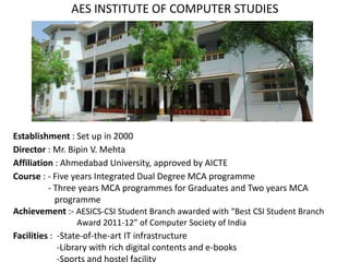 Establishment : Set up in 2000
Director : Mr. Bipin V. Mehta
Affiliation : Ahmedabad University, approved by AICTE
Course : - Five years Integrated Dual Degree MCA programme
- Three years MCA programmes for Graduates and Two years MCA
programme
Achievement :- AESICS-CSI Student Branch awarded with “Best CSI Student Branch
Award 2011-12” of Computer Society of India
Facilities : -State-of-the-art IT infrastructure
-Library with rich digital contents and e-books
-Sports and hostel facility
AES INSTITUTE OF COMPUTER STUDIES
 