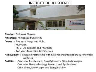 Director : Prof. Alok Dhawan
Affiliation : Ahmedabad University
Course : - Five years Integrated M.Sc.
- M. Pharm.
- Ph. D. Life Sciences and Pharmacy
- Two years Masters in Life Sciences
Achievement :- Research Partnership with national and internationally renowned
institutes
Facilities : -Centre for Excellence in Flow Cytometry, Silico technologies
-Centre for Nanotechnology Research and Applications
-Cell Culture, Microscopic and Storage facility
INSTITUTE OF LIFE SCIENCE
 