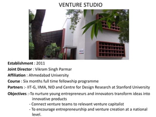 Establishment : 2011
Joint Director : Vikram Singh Parmar
Affiliation : Ahmedabad University
Course : Six months full time fellowship programme
Partners :- IIT-G, IIMA, NID and Centre for Design Research at Stanford University
Objectives :-To nurture young entrepreneurs and innovators transform ideas into
innovative products
- Connect venture teams to relevant venture capitalist
- To encourage entrepreneurship and venture creation at a national
level.
VENTURE STUDIO
 