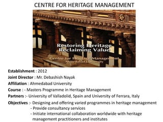 Establishment : 2012
Joint Director : Mr. Debashish Nayak
Affiliation : Ahmedabad University
Course : - Masters Programme in Heritage Management
Partners :- University of Valladolid, Spain and University of Ferrara, Italy
Objectives :- Designing and offering varied programmes in heritage management
- Provide consultancy services
- Initiate international collaboration worldwide with heritage
management practitioners and institutes
CENTRE FOR HERITAGE MANAGEMENT
 