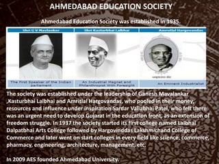AHMEDABAD EDUCATION SOCIETY
Ahmedabad Education Society was established in 1935.
The society was established under the leadership of Ganesh Mavalankar
,Kasturbhai Lalbhai and Amritlal Hargovandas, who pooled in their money,
resources and influence under inspiration Sardar Vallabhai Patel, who felt there
was an urgent need to develop Gujarat in the education front, as an extension of
freedom struggle. In 1937 the society started its first college named Lalbhai
Dalpatbhai Arts College followed by Hargovinddas Lakshmichand College of
Commerce and later went on start colleges in every field like science, commerce,
pharmacy, engineering, architecture, management, etc.
In 2009 AES founded Ahmedabad University.
 