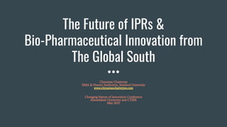 The Future of IPRs &
Bio-Pharmaceutical Innovation from
The Global South
Chirantan Chatterjee
IIMA & Hoover Institution, Stanford University
www.chirantanchatterjee.com
Changing Nature of Innovation Conference
Ahmedabad University and CTIER
May 2021
 