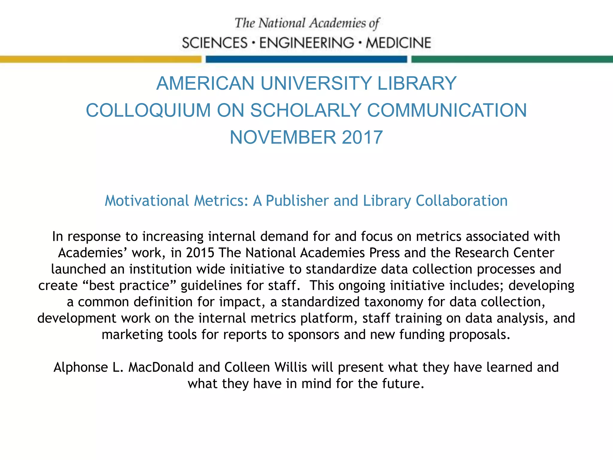 AMERICAN UNIVERSITY LIBRARY
COLLOQUIUM ON SCHOLARLY COMMUNICATION
NOVEMBER 2017
Motivational Metrics: A Publisher and Library Collaboration
In response to increasing internal demand for and focus on metrics associated with
Academies’ work, in 2015 The National Academies Press and the Research Center
launched an institution wide initiative to standardize data collection processes and
create “best practice” guidelines for staff. This ongoing initiative includes; developing
a common definition for impact, a standardized taxonomy for data collection,
development work on the internal metrics platform, staff training on data analysis, and
marketing tools for reports to sponsors and new funding proposals.
Alphonse L. MacDonald and Colleen Willis will present what they have learned and
what they have in mind for the future.