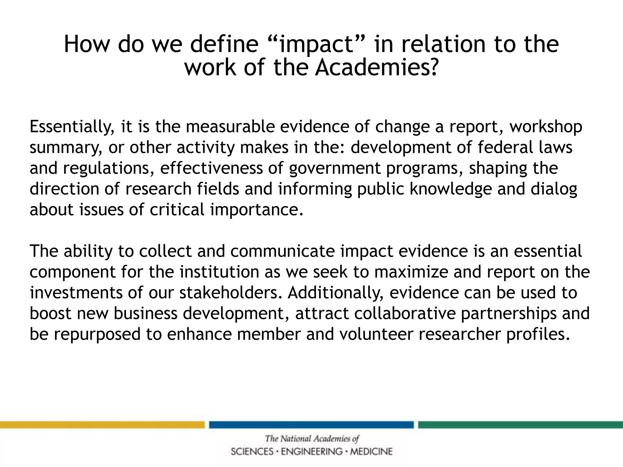 Essentially, it is the measurable evidence of change a report, workshop
summary, or other activity makes in the: development of federal laws
and regulations, effectiveness of government programs, shaping the
direction of research fields and informing public knowledge and dialog
about issues of critical importance.
The ability to collect and communicate impact evidence is an essential
component for the institution as we seek to maximize and report on the
investments of our stakeholders. Additionally, evidence can be used to
boost new business development, attract collaborative partnerships and
be repurposed to enhance member and volunteer researcher profiles.
How do we define “impact” in relation to the
work of the Academies?