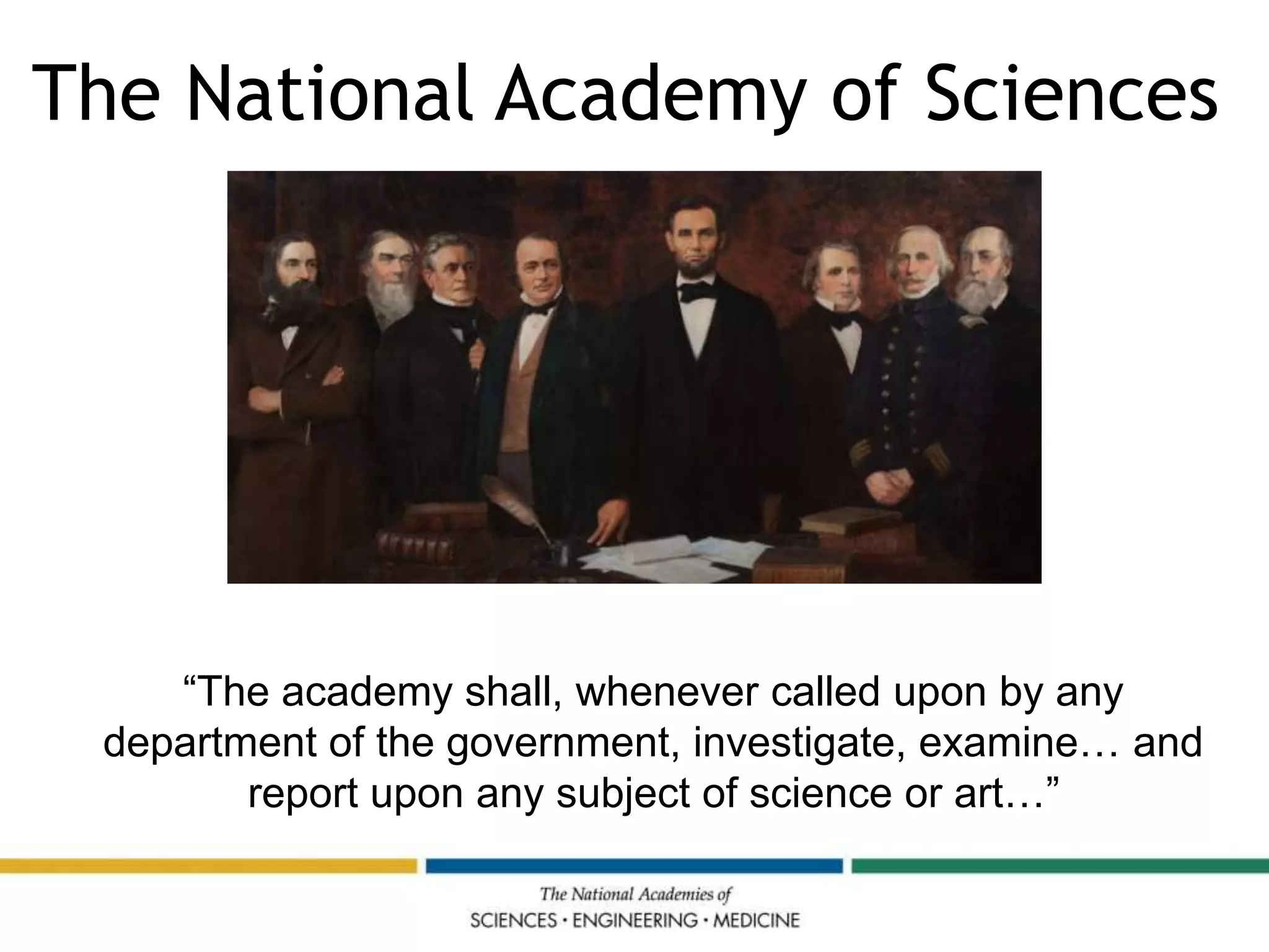 National Academy of Sciences
Charter (1863)
“The academy shall, whenever called upon by any
department of the government, investigate, examine… and
report upon any subject of science or art…”
The National Academy of Sciences