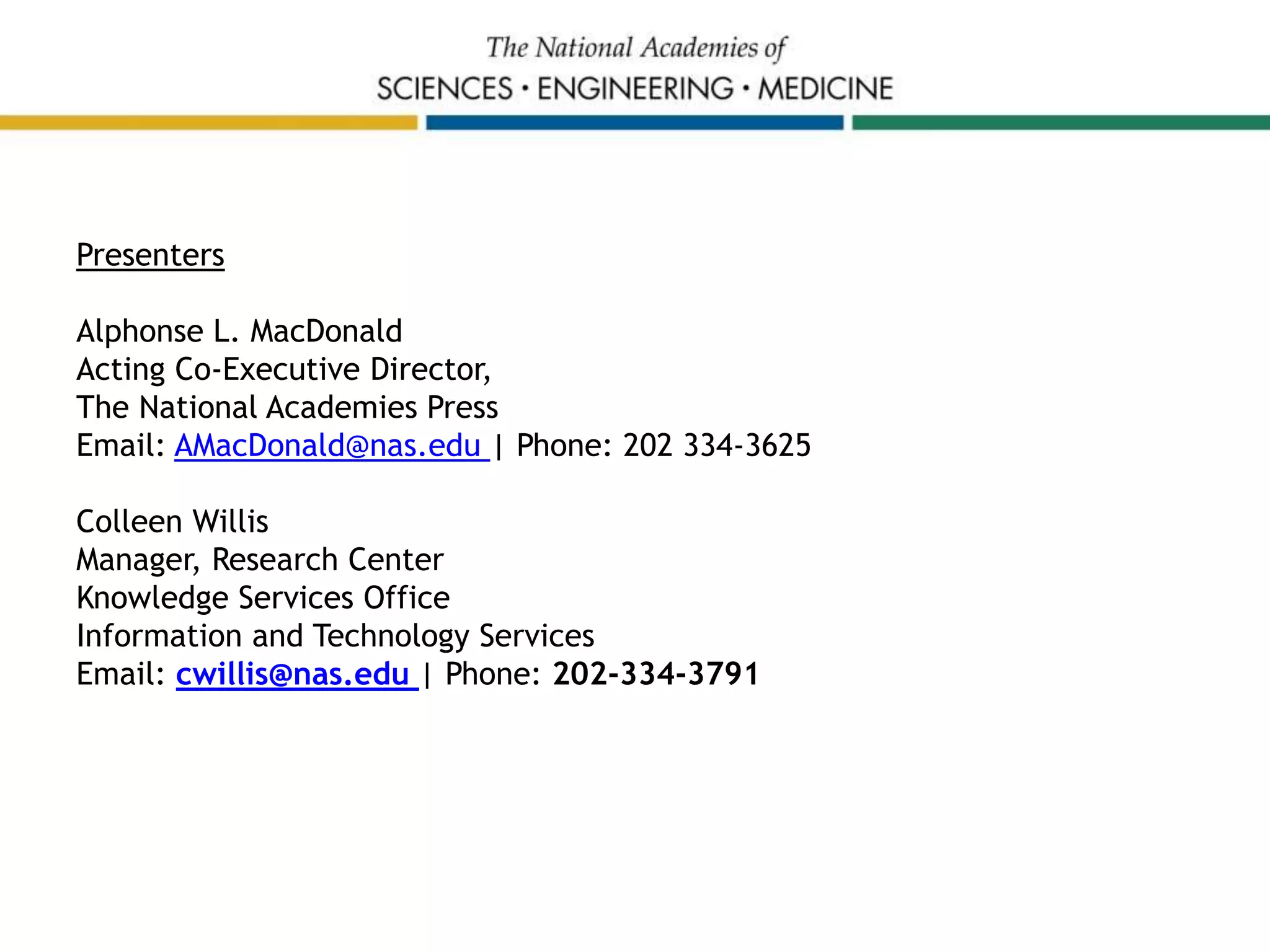 Presenters
Alphonse L. MacDonald
Acting Co-Executive Director,
The National Academies Press
Email: AMacDonald@nas.edu | Phone: 202 334-3625
Colleen Willis
Manager, Research Center
Knowledge Services Office
Information and Technology Services
Email: cwillis@nas.edu | Phone: 202-334-3791