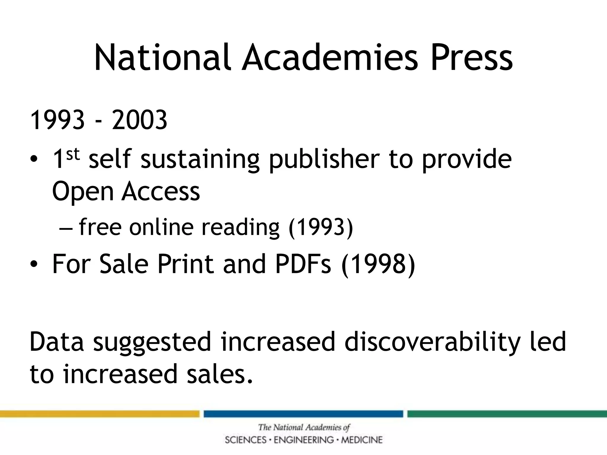 National Academies Press
1993 - 2003
• 1st self sustaining publisher to provide
Open Access
– free online reading (1993)
• For Sale Print and PDFs (1998)
Data suggested increased discoverability led
to increased sales.